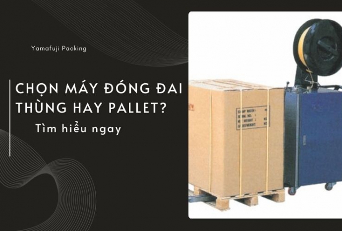 Chọn máy đóng đai thùng hay Pallet? Tìm hiểu ngay
