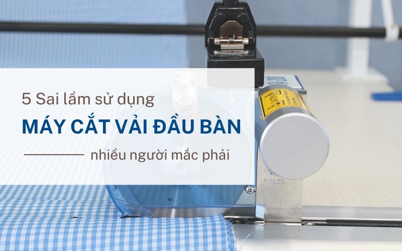 5 Sai lầm sử dụng máy cắt vải đầu bàn nhiều người mắc phải