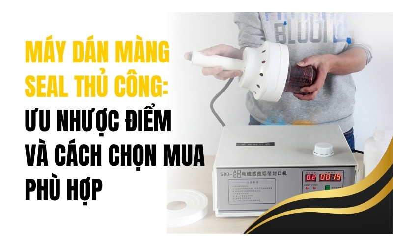Máy dán màng seal thủ công: Ưu nhược điểm và cách chọn mua phù hợp