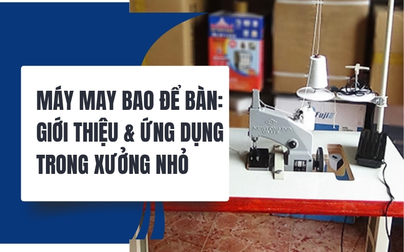 Máy may bao để bàn: Giới thiệu & ứng dụng trong xưởng nhỏ