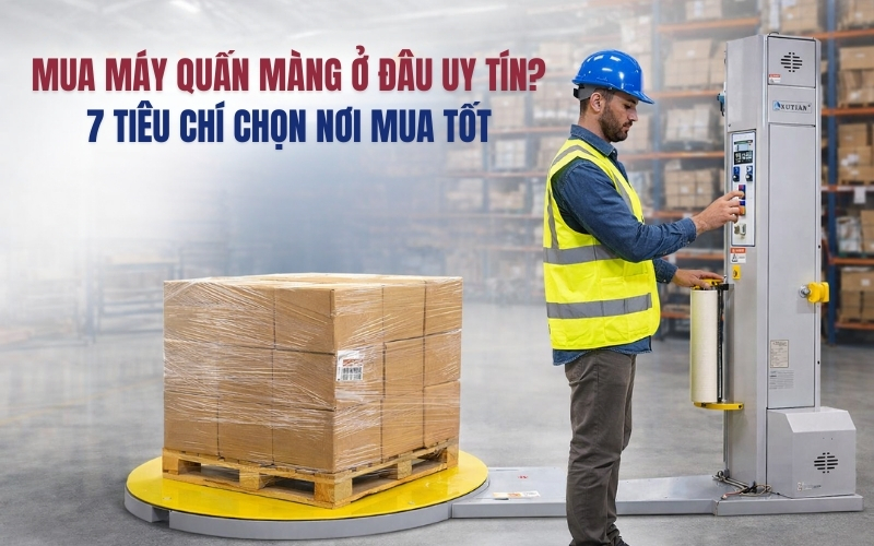 Mua máy quấn màng ở đâu uy tín? 7 tiêu chí chọn nơi mua tốt